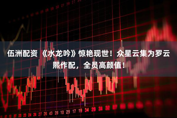 伍洲配资 《水龙吟》惊艳现世！众星云集为罗云熙作配，全员高颜值！