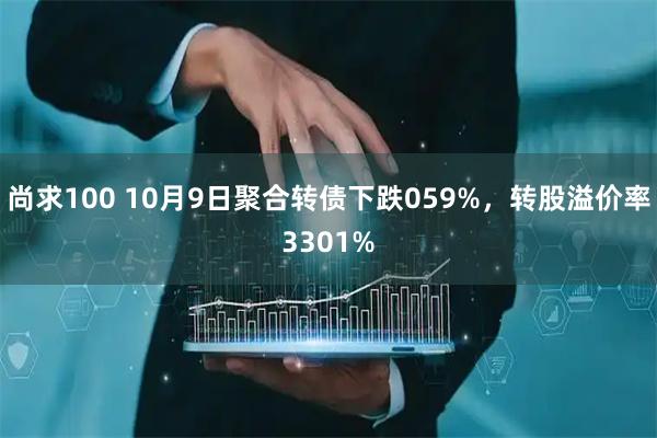 尚求100 10月9日聚合转债下跌059%，转股溢价率3301%
