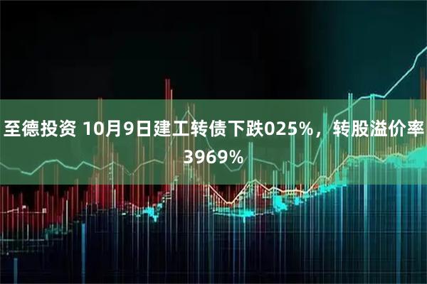 至德投资 10月9日建工转债下跌025%，转股溢价率3969%