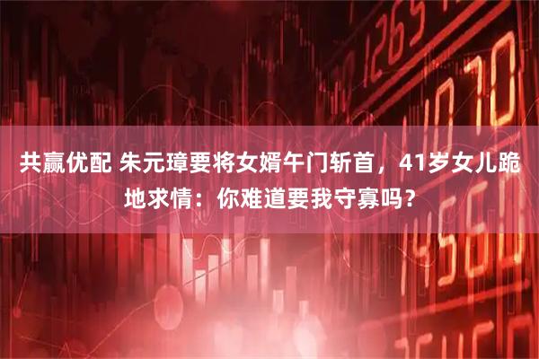 共赢优配 朱元璋要将女婿午门斩首，41岁女儿跪地求情：你难道要我守寡吗？