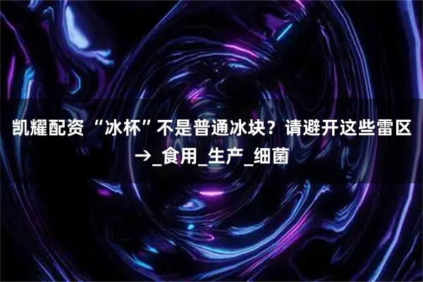 凯耀配资 “冰杯”不是普通冰块？请避开这些雷区→_食用_生产_细菌