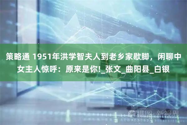 策略通 1951年洪学智夫人到老乡家歇脚，闲聊中女主人惊呼：原来是你!_张文_曲阳县_白银