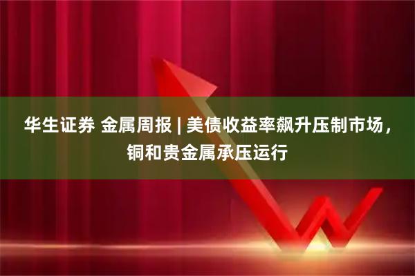 华生证券 金属周报 | 美债收益率飙升压制市场，铜和贵金属承压运行